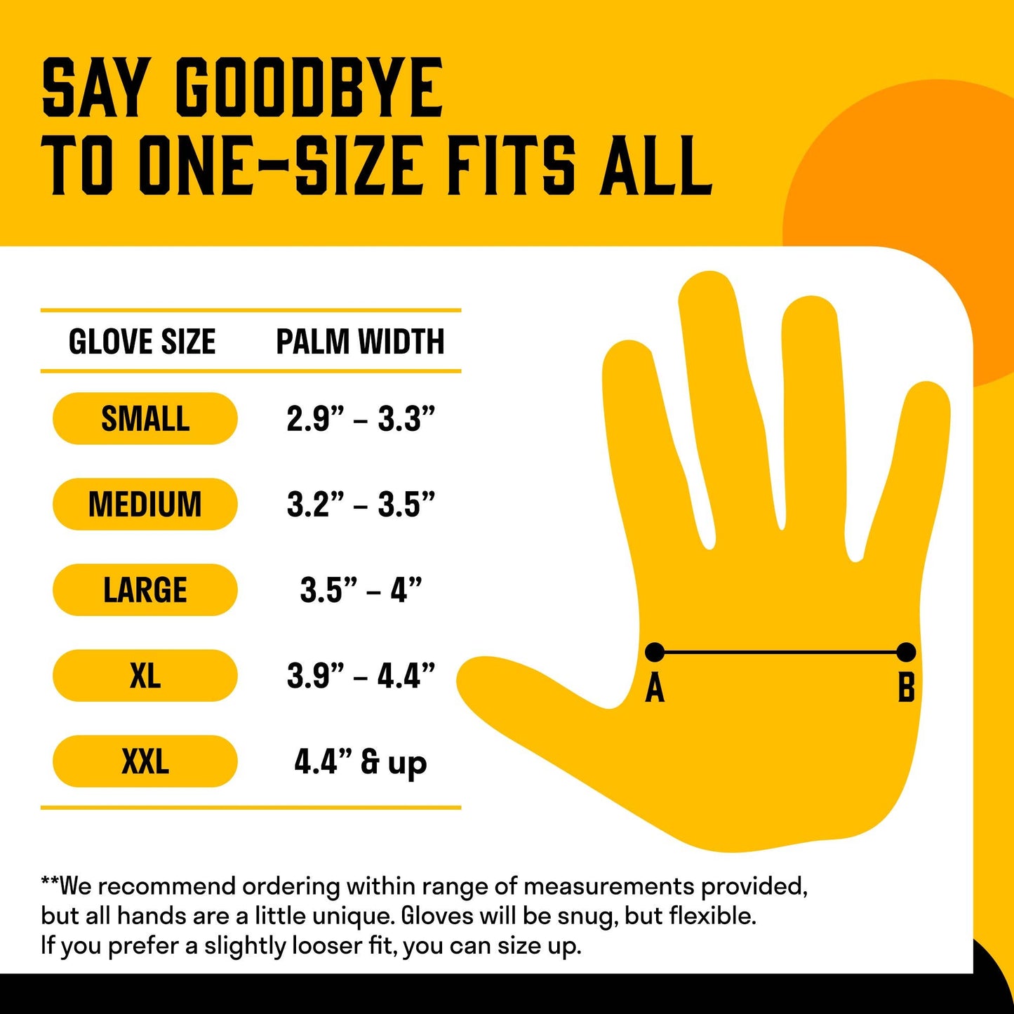 Use the size chart to determine what size gloves to order. Gloves will be snug, but flexible. If you prefer a slightly looser fit, size up.
Measure the width of your palm. If it is:
2.9-3.3", order small.
3.2-3.5" order medium.
3.5-4" order large
3.9-4.4" order XL
4.4" and up order XXL